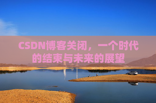 CSDN博客关闭,一个时代的结束与未来的展望 CSDN博客关闭,一个时代的结束与未来的展望